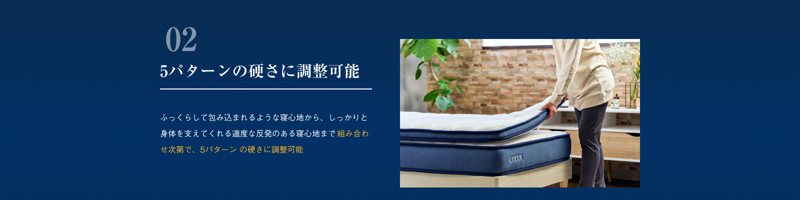 5パターンの硬さに調整可能 ふっくらして包み込まれるような寝心地から、しっかりと身体を支えてくれる適度な反発のある寝心地まで 組み合わせ次第で、5パターン の硬さに調整可能