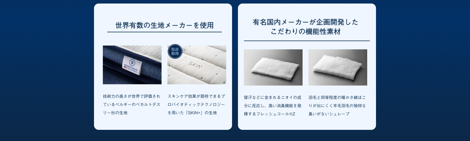 世界有数の生地メーカーを使用 技術力の高さが世界で評価されているベルギーのべカルトデスリー社の生地 スキンケア効果が期待できるプロバイオティックテクノロジーを用いた「SKIN+」の生地 有名国内メーカーが企画開発したこだわりの機能性素材 寝汗などに含まれるニオイの成分に反応し、高い消臭機能を発揮するフレッシュコール®Z羽毛と同等程度の暖かさ綿ほこりが出にくく羊毛羽毛の独特な臭いがないシュレープ