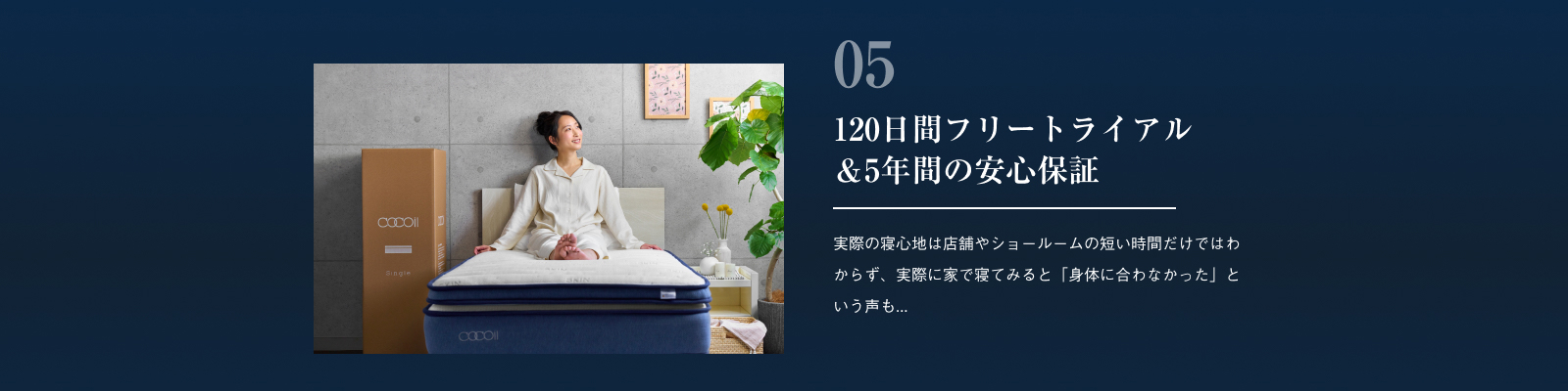 120日間フリートライアル＆5年間の安心保証 実際の寝心地は店舗やショールームの短い時間だけではわからず、実際に家で寝てみると「身体に合わなかった」という声も...