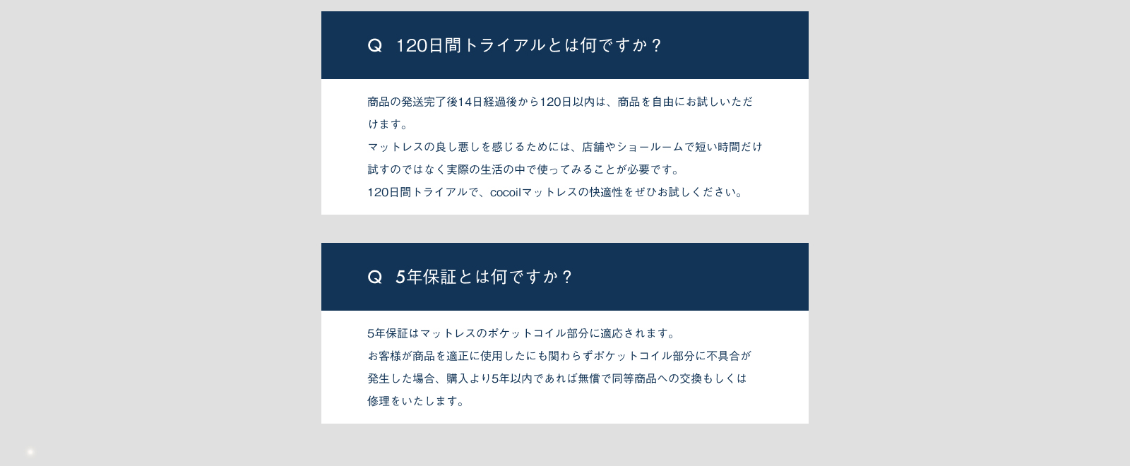 120日間トライアルとは何ですか？商品の発送完了後14日経過後から120日以内は、商品を自由にお試しいただけます。マットレスの良し悪しを感じるためには、店舗やショールームで短い時間だけ試すのではなく実際の性格の中で使ってみることが必要です。120日間トライアルで、cocoilマットレスの快適性をぜひお試しください。5年保証とは何ですか？5年保証はマットレスのポケットコイル部分に適応されます。お客様が商品を適正に使用したにも関わらずポケットコイル部分に不具合が発生した場合、購入より5年以内であれば無償で同等商品への交換もしくは修理をいたします。