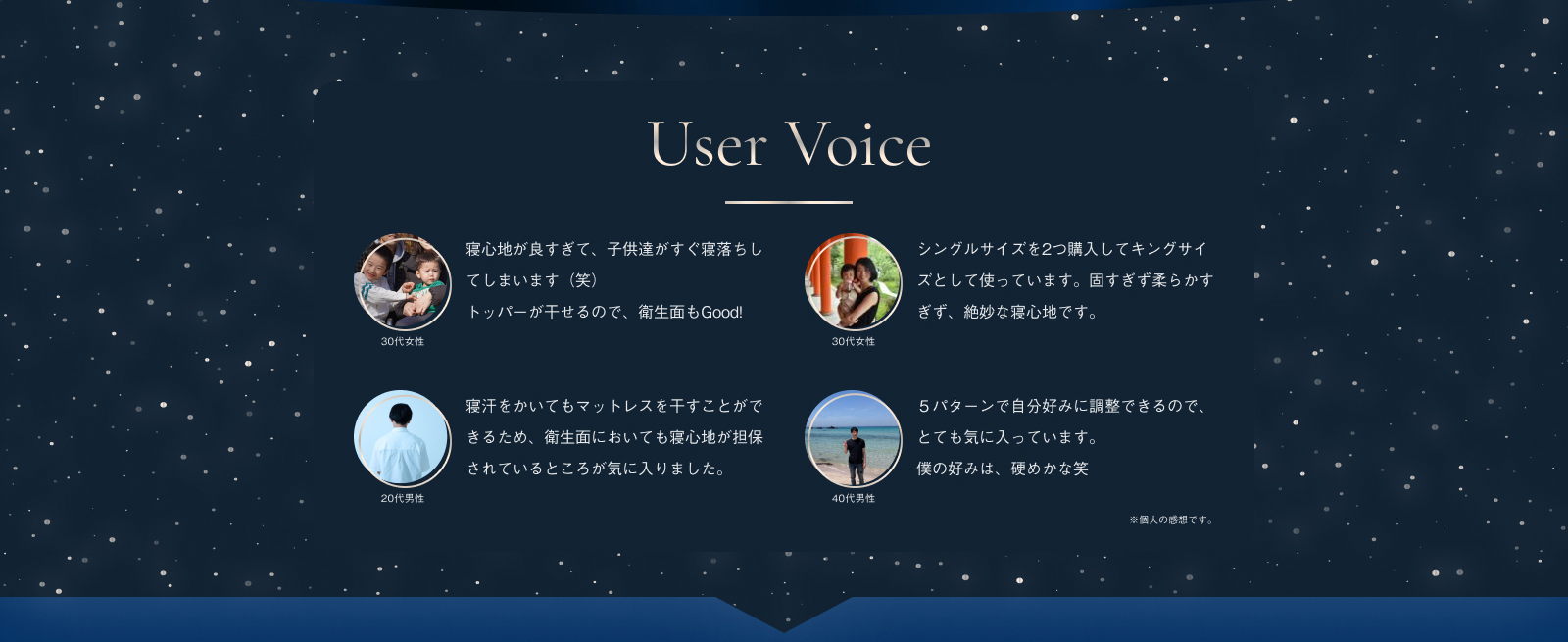 User Voice 30代女性 寝心地が良すぎて、子供達がすぐ寝落ちしてしまいます（笑）トッパーが干せるので、衛生面もGood! 30代女性 シングルサイズを2つ購入してキングサイズとして使っています。固すぎず柔らかすぎず、絶妙な寝心地です。寝汗をかいてもマットレスを干すことができるため、衛生面においても寝心地が担保されているところが気に入りました。20代男性 ５パターンで自分好みに調整できるので、とても気に入っています。僕の好みは、硬めかな笑 40代男性 ※個人の感想です。