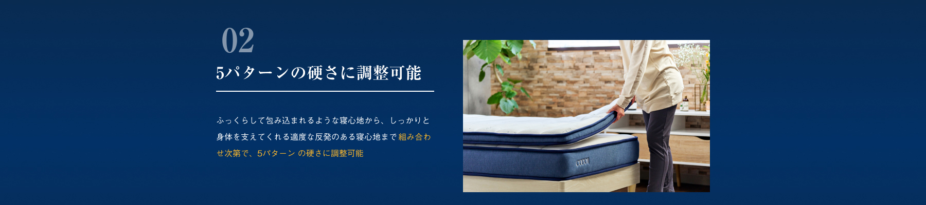 5パターンの硬さに調整可能 ふっくらして包み込まれるような寝心地から、しっかりと身体を支えてくれる適度な反発のある寝心地まで 組み合わせ次第で、5パターン の硬さに調整可能