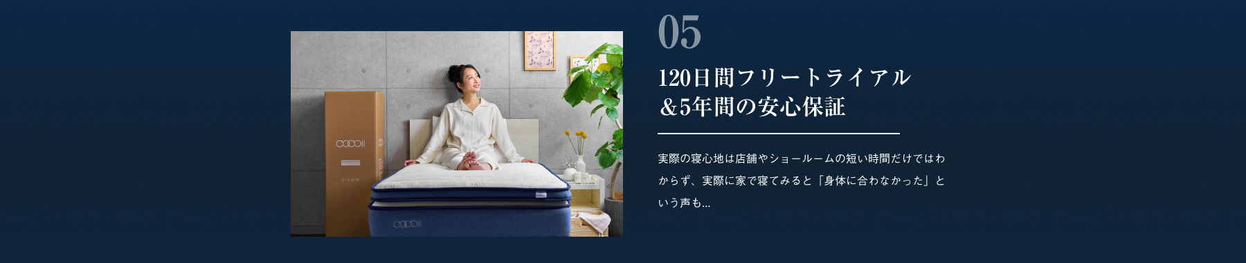 120日間フリートライアル＆5年間の安心保証 実際の寝心地は店舗やショールームの短い時間だけではわからず、実際に家で寝てみると「身体に合わなかった」という声も...