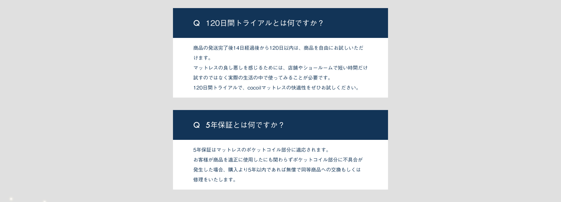 120日間トライアルとは何ですか？商品の発送完了後14日経過後から120日以内は、商品を自由にお試しいただけます。マットレスの良し悪しを感じるためには、店舗やショールームで短い時間だけ試すのではなく実際の性格の中で使ってみることが必要です。120日間トライアルで、cocoilマットレスの快適性をぜひお試しください。5年保証とは何ですか？5年保証はマットレスのポケットコイル部分に適応されます。お客様が商品を適正に使用したにも関わらずポケットコイル部分に不具合が発生した場合、購入より5年以内であれば無償で同等商品への交換もしくは修理をいたします。