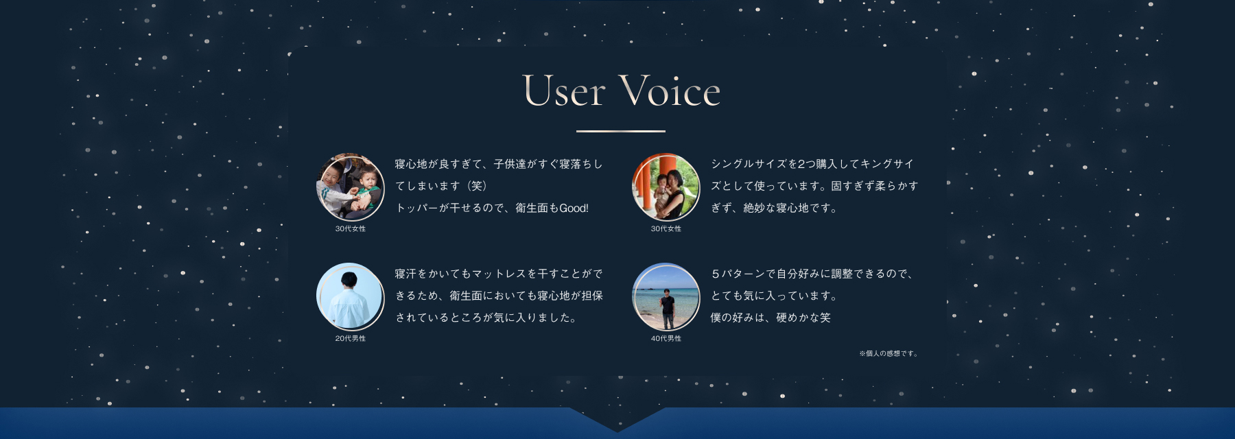 User Voice 30代女性 寝心地が良すぎて、子供達がすぐ寝落ちしてしまいます（笑）トッパーが干せるので、衛生面もGood! 30代女性 シングルサイズを2つ購入してキングサイズとして使っています。固すぎず柔らかすぎず、絶妙な寝心地です。寝汗をかいてもマットレスを干すことができるため、衛生面においても寝心地が担保されているところが気に入りました。20代男性 ５パターンで自分好みに調整できるので、とても気に入っています。僕の好みは、硬めかな笑 40代男性 ※個人の感想です。