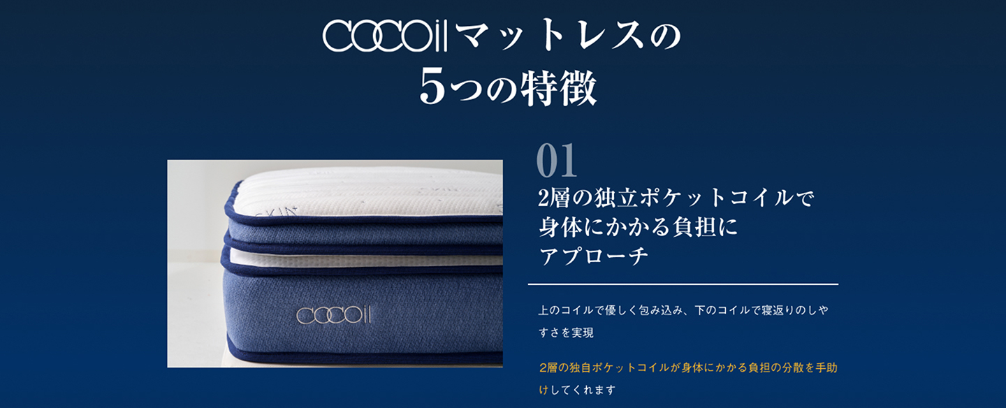 ２層の独立ポケットコイルで身体にかかる負担にアプローチ 上のコイルで優しく包み込み、下のコイルで寝返りのしやすさを実現 2層の独自ポケットコイルが身体にかかる負担を分散を手助けしてくれます