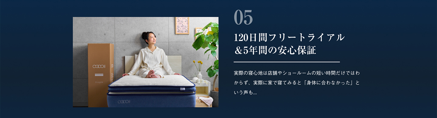 120日間フリートライアル＆5年間の安心保証 実際の寝心地は店舗やショールームの短い時間だけではわからず、実際に家で寝てみると「身体に合わなかった」という声も...