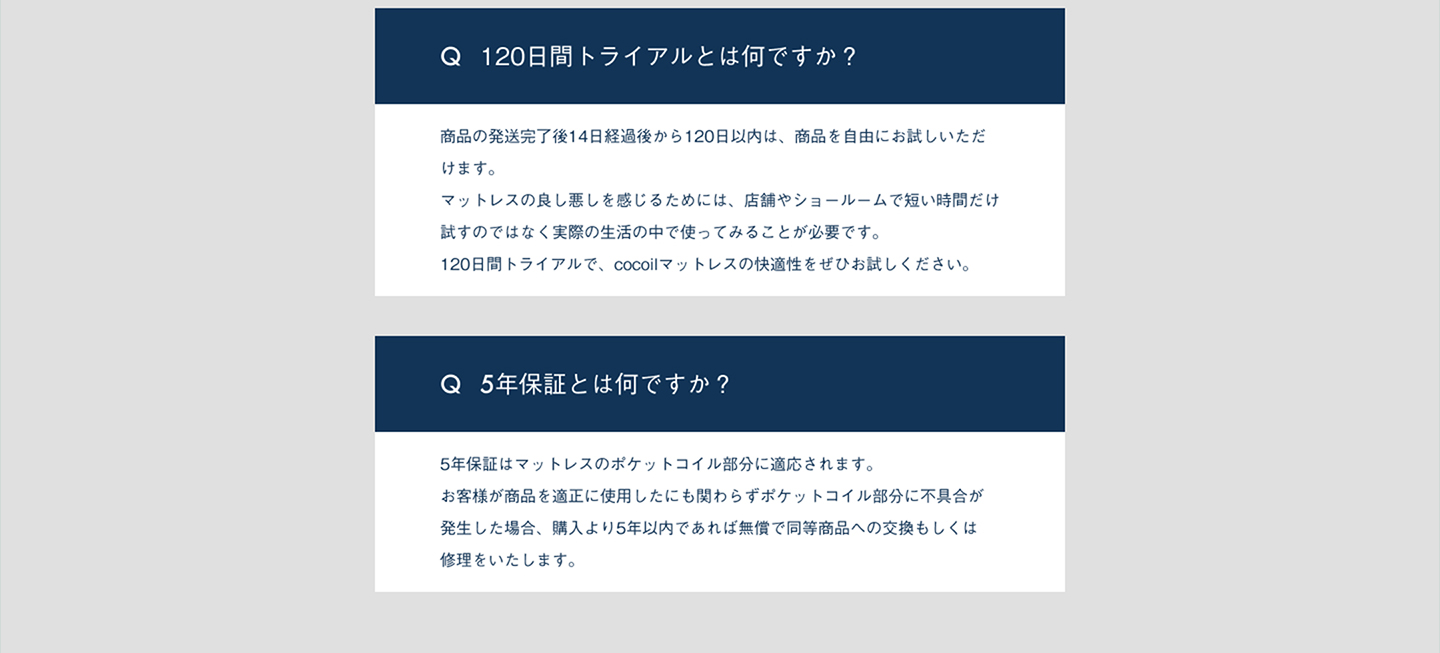 120日間トライアルとは何ですか？商品の発送完了後14日経過後から120日以内は、商品を自由にお試しいただけます。マットレスの良し悪しを感じるためには、店舗やショールームで短い時間だけ試すのではなく実際の性格の中で使ってみることが必要です。120日間トライアルで、cocoilマットレスの快適性をぜひお試しください。5年保証とは何ですか？5年保証はマットレスのポケットコイル部分に適応されます。お客様が商品を適正に使用したにも関わらずポケットコイル部分に不具合が発生した場合、購入より5年以内であれば無償で同等商品への交換もしくは修理をいたします。