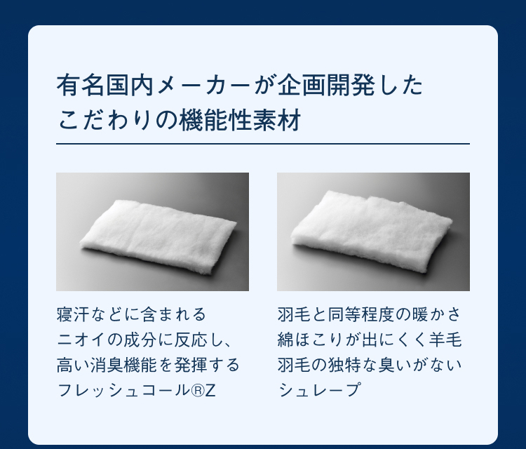 有名国内メーカーが企画開発したこだわりの機能性素材 寝汗などに含まれるニオイの成分に反応し、高い消臭機能を発揮するフレッシュコール®Z羽毛と同等程度の暖かさ綿ほこりが出にくく羊毛羽毛の独特な臭いがないシュレープ