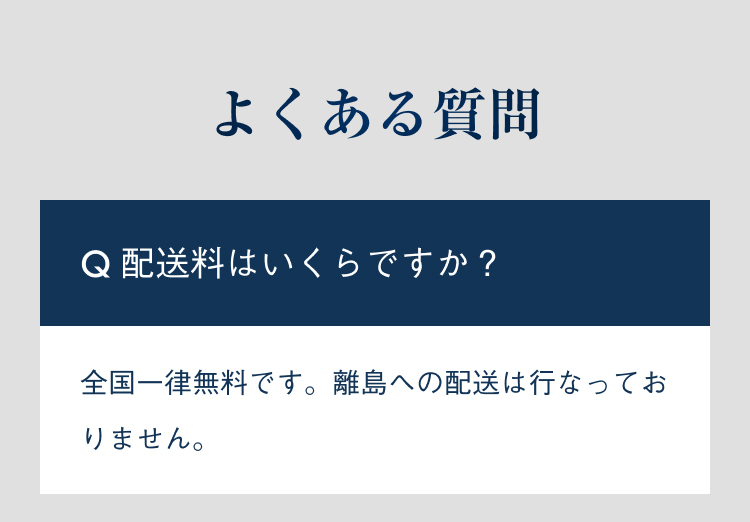 よくある質問 配送料はいくらですか？ 全国一律無料です。離島への配送は行なっておりません。