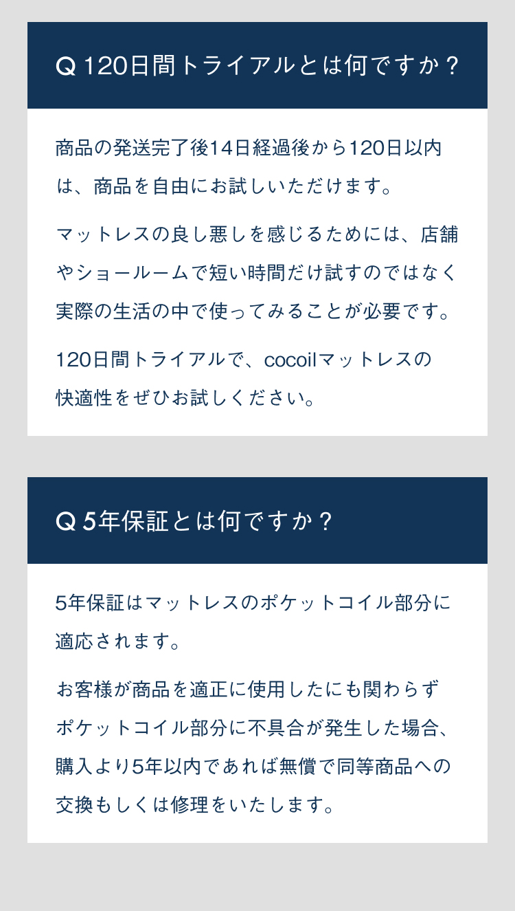 120日間トライアルとは何ですか？商品の発送完了後14日経過後から120日以内は、商品を自由にお試しいただけます。マットレスの良し悪しを感じるためには、店舗やショールームで短い時間だけ試すのではなく実際の性格の中で使ってみることが必要です。120日間トライアルで、cocoilマットレスの快適性をぜひお試しください。5年保証とは何ですか？5年保証はマットレスのポケットコイル部分に適応されます。お客様が商品を適正に使用したにも関わらずポケットコイル部分に不具合が発生した場合、購入より5年以内であれば無償で同等商品への交換もしくは修理をいたします。