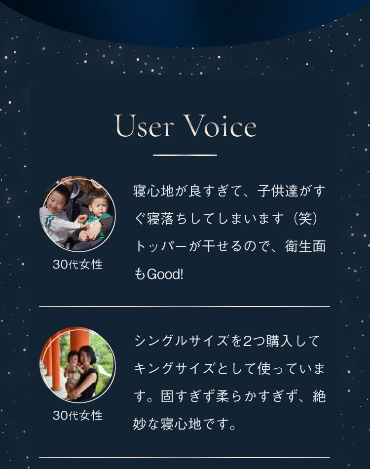 User Voice 30代女性 寝心地が良すぎて、子供達がすぐ寝落ちしてしまいます（笑）トッパーが干せるので、衛生面もGood! 30代女性 シングルサイズを2つ購入してキングサイズとして使っています。固すぎず柔らかすぎず、絶妙な寝心地です。